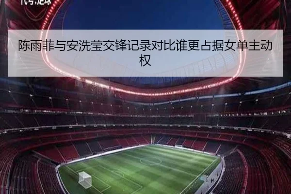 陈雨菲与安洗莹交锋记录对比谁更占据女单主动权